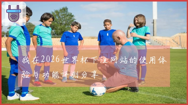 我在2026世界杯下注网站的使用体验与功能评测分享